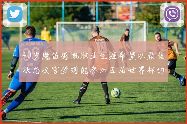 40岁魔笛感慨职业生涯希望以最佳状态收官梦想能参加五届世界杯的壮举