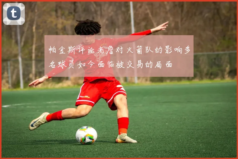 帕金斯评论老詹对火箭队的影响多名球员如今面临被交易的局面