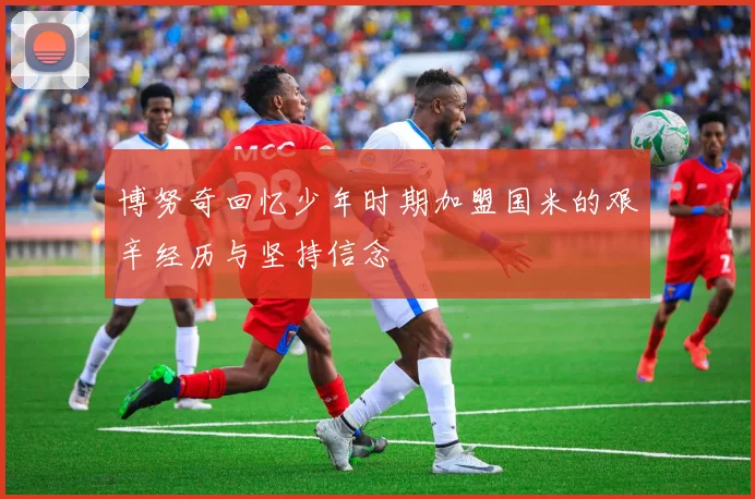 博努奇回忆少年时期加盟国米的艰辛经历与坚持信念