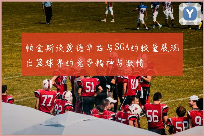 帕金斯谈爱德华兹与SGA的较量展现出篮球界的竞争精神与激情