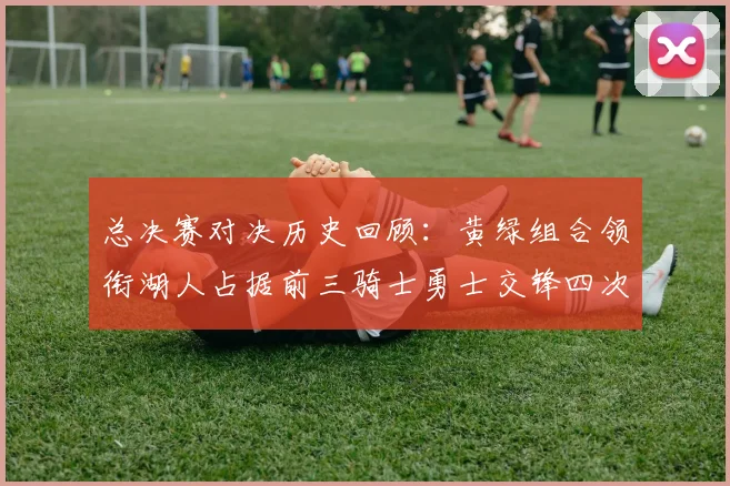 总决赛对决历史回顾：黄绿组合领衔湖人占据前三骑士勇士交锋四次
