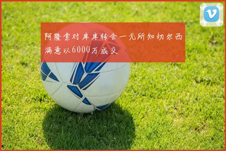 阿隆索对库库转会一无所知切尔西满意以6000万成交
