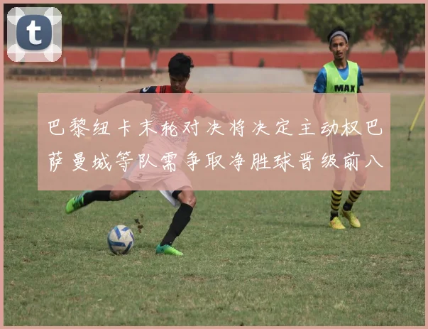 巴黎纽卡末轮对决将决定主动权巴萨曼城等队需争取净胜球晋级前八