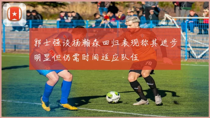 郭士强谈杨瀚森回归表现称其进步明显但仍需时间适应队伍