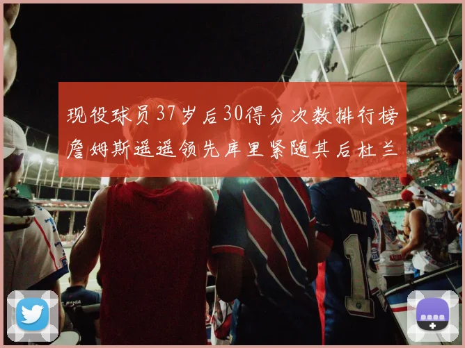 现役球员37岁后30得分次数排行榜詹姆斯遥遥领先库里紧随其后杜兰特位列第三