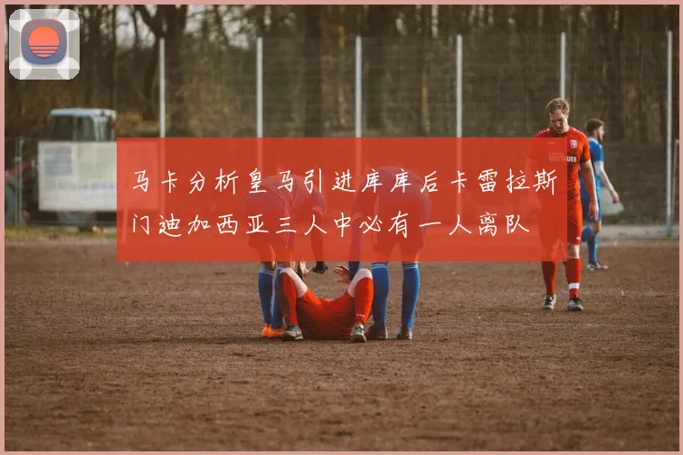 马卡分析皇马引进库库后卡雷拉斯门迪加西亚三人中必有一人离队