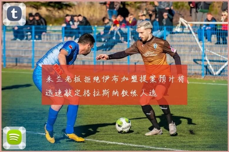 米兰老板拒绝伊布加盟提案预计将迅速敲定格拉斯纳教练人选