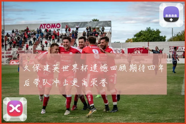 久保建英世界杯遗憾回顾期待四年后带队冲击更高荣誉