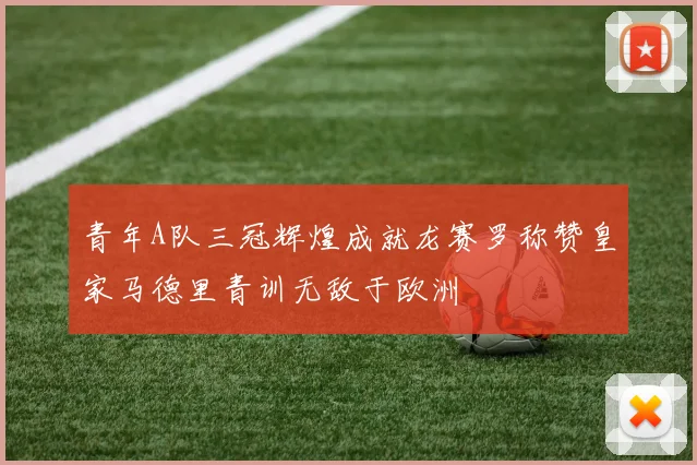 青年A队三冠辉煌成就龙赛罗称赞皇家马德里青训无敌于欧洲