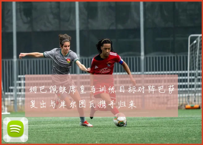 姆巴佩缺席皇马训练目标对阵巴萨复出与库尔图瓦携手归来