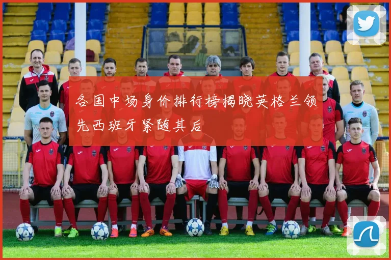 各国中场身价排行榜揭晓英格兰领先西班牙紧随其后