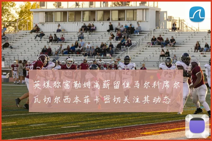 英媒称富勒姆高薪留住马尔科席尔瓦切尔西本菲卡密切关注其动态