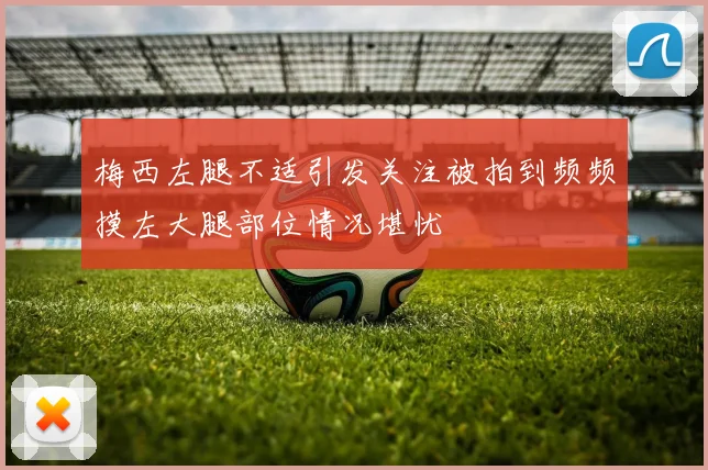 梅西左腿不适引发关注被拍到频频摸左大腿部位情况堪忧