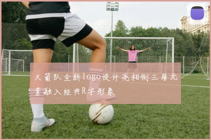 火箭队全新logo设计亮相倒三角元素融入经典R字形象