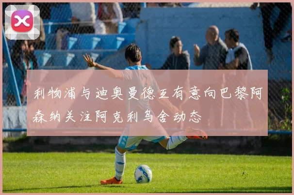 利物浦与迪奥曼德互有意向巴黎阿森纳关注阿克利乌舍动态
