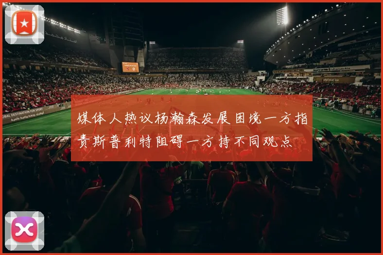 媒体人热议杨瀚森发展困境一方指责斯普利特阻碍一方持不同观点